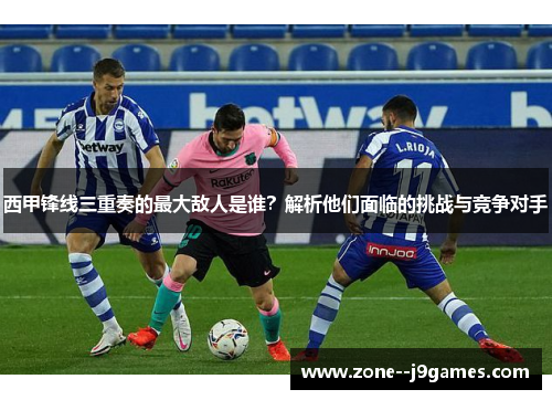 西甲锋线三重奏的最大敌人是谁？解析他们面临的挑战与竞争对手