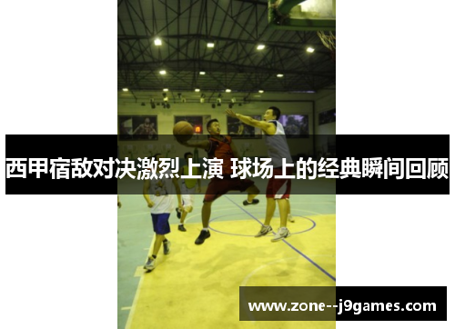 西甲宿敌对决激烈上演 球场上的经典瞬间回顾