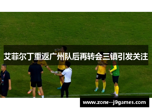 艾菲尔丁重返广州队后再转会三镇引发关注 艾菲尔丁重返广州队后再转会三镇引发关注